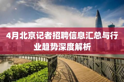 4月北京记者招聘信息汇总与行业趋势深度解析