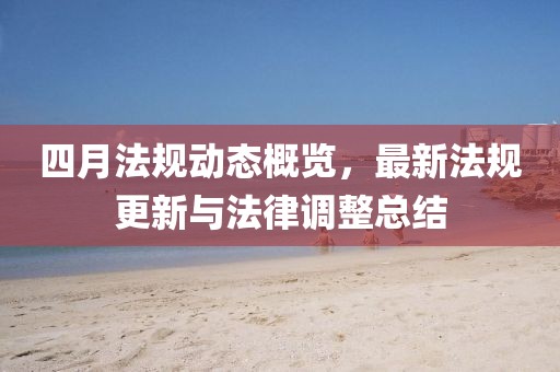 四月法规动态概览，最新法规更新与法律调整总结