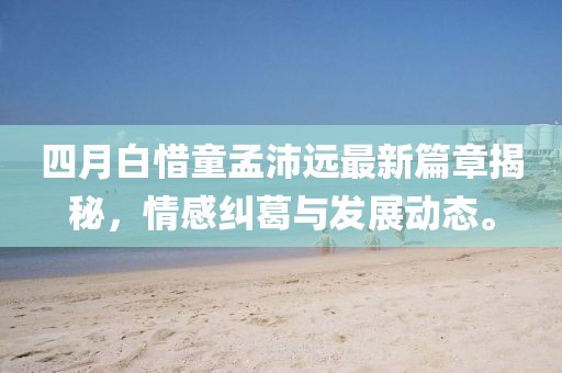 四月白惜童孟沛远最新篇章揭秘，情感纠葛与发展动态。