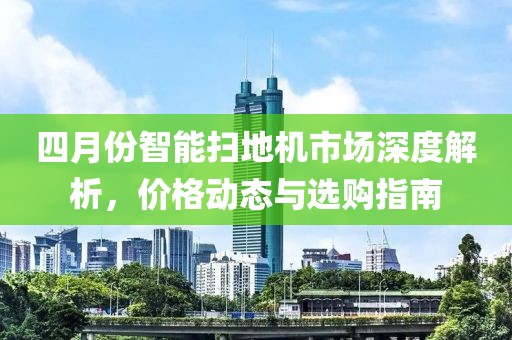 四月份智能扫地机市场深度解析，价格动态与选购指南