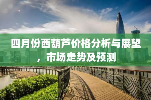 四月份西葫芦价格分析与展望，市场走势及预测