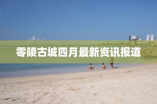 零陵古城四月最新资讯报道