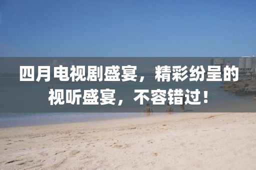 四月电视剧盛宴，精彩纷呈的视听盛宴，不容错过！