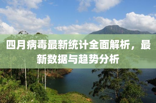 四月病毒最新统计全面解析，最新数据与趋势分析
