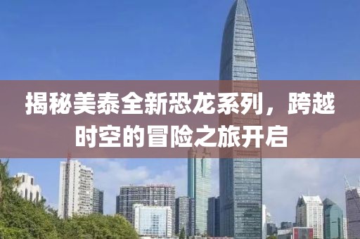 揭秘美泰全新恐龙系列，跨越时空的冒险之旅开启