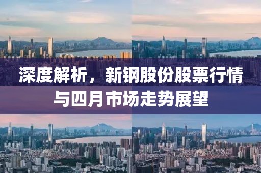 深度解析，新钢股份股票行情与四月市场走势展望