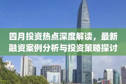 四月投资热点深度解读，最新融资案例分析与投资策略探讨