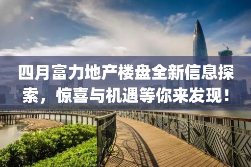 四月富力地产楼盘全新信息探索，惊喜与机遇等你来发现！