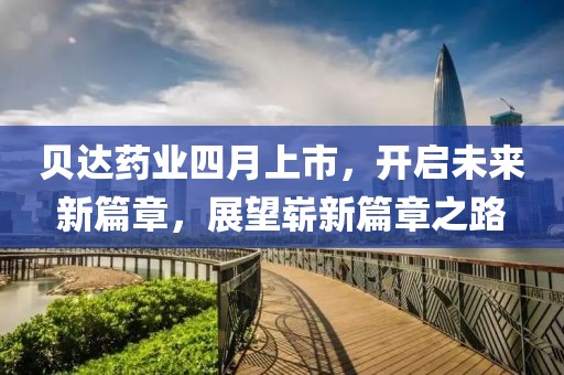 贝达药业四月上市，开启未来新篇章，展望崭新篇章之路