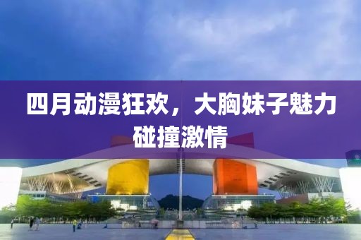 四月动漫狂欢，大胸妹子魅力碰撞激情