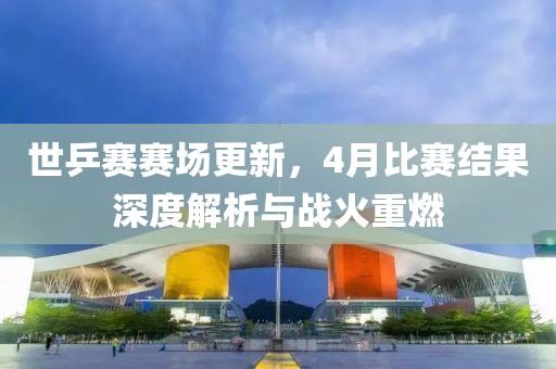世乒赛赛场更新，4月比赛结果深度解析与战火重燃