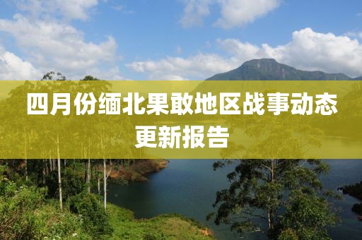 四月份缅北果敢地区战事动态更新报告