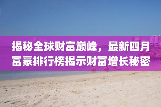 揭秘全球财富巅峰，最新四月富豪排行榜揭示财富增长秘密