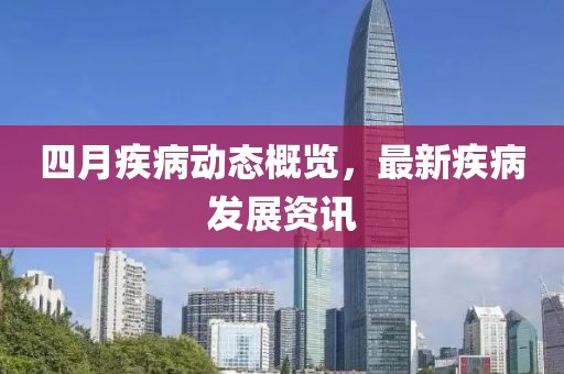 四月疾病动态概览，最新疾病发展资讯