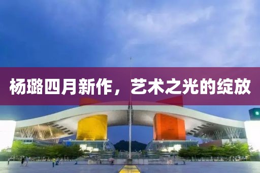 杨璐四月新作，艺术之光的绽放