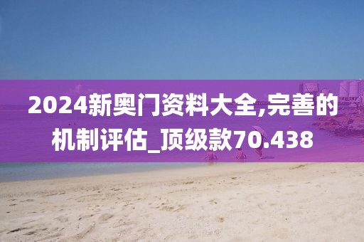 2024新奥门资料大全,完善的机制评估_顶级款70.438