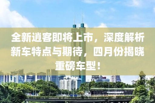 全新逍客即将上市，深度解析新车特点与期待，四月份揭晓重磅车型！