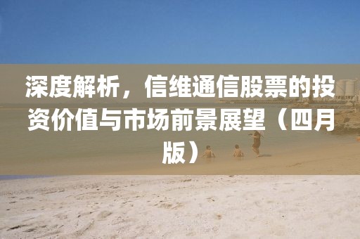 深度解析，信维通信股票的投资价值与市场前景展望（四月版）