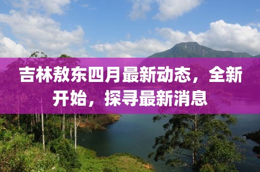 吉林敖东四月最新动态，全新开始，探寻最新消息