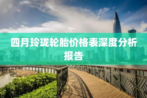四月玲珑轮胎价格表深度分析报告