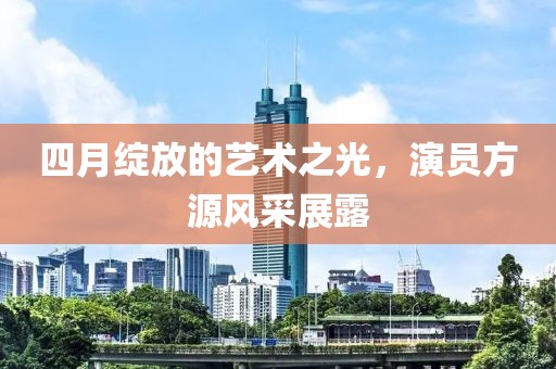 四月绽放的艺术之光，演员方源风采展露