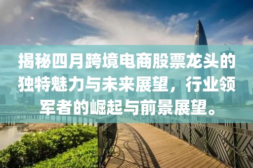 揭秘四月跨境电商股票龙头的独特魅力与未来展望，行业领军者的崛起与前景展望。