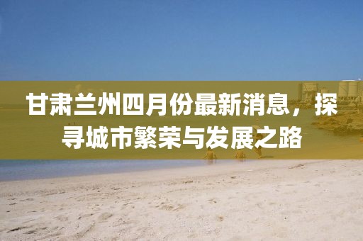甘肃兰州四月份最新消息，探寻城市繁荣与发展之路