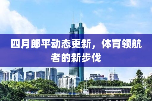 四月郎平动态更新，体育领航者的新步伐
