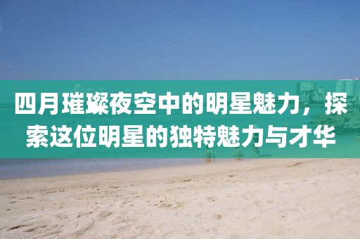 四月璀璨夜空中的明星魅力，探索这位明星的独特魅力与才华