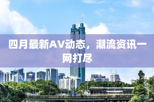四月最新AV动态，潮流资讯一网打尽