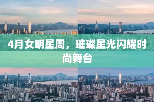 4月女明星周，璀璨星光闪耀时尚舞台