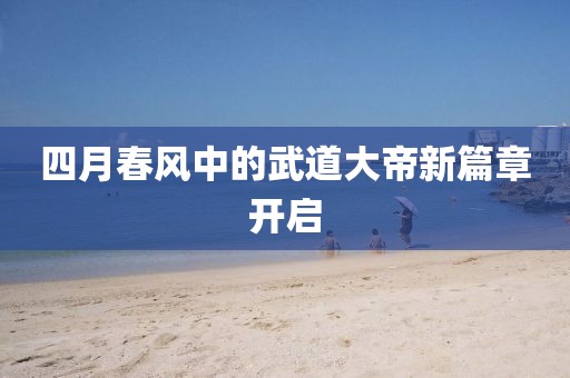 四月春风中的武道大帝新篇章开启