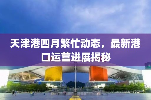 天津港四月繁忙动态，最新港口运营进展揭秘
