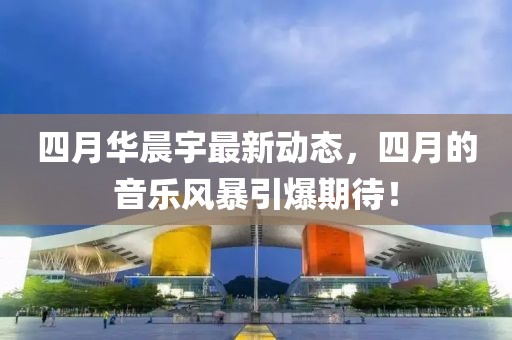 四月华晨宇最新动态，四月的音乐风暴引爆期待！