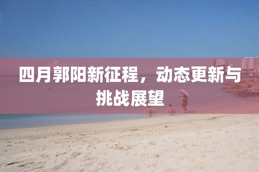 四月郭阳新征程，动态更新与挑战展望