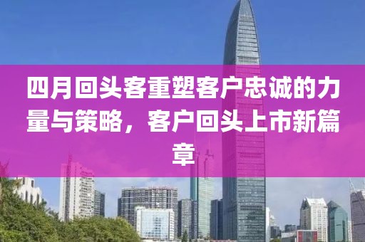 四月回头客重塑客户忠诚的力量与策略，客户回头上市新篇章