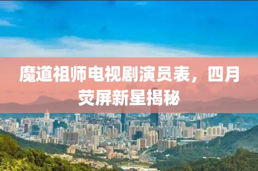 魔道祖师电视剧演员表，四月荧屏新星揭秘