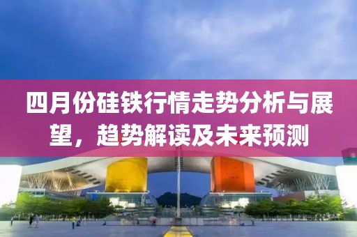 四月份硅铁行情走势分析与展望，趋势解读及未来预测