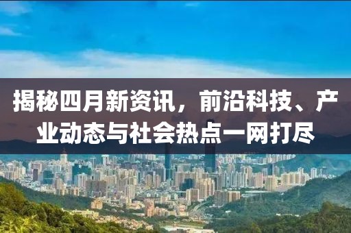 揭秘四月新资讯，前沿科技、产业动态与社会热点一网打尽