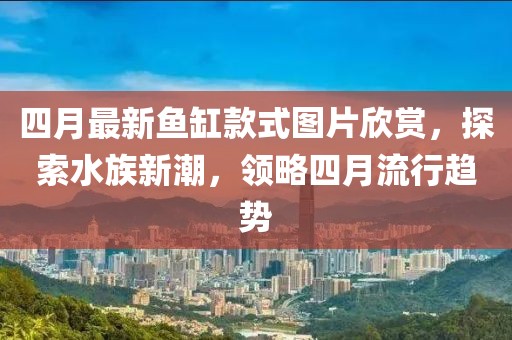 四月最新鱼缸款式图片欣赏，探索水族新潮，领略四月流行趋势