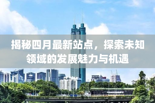 揭秘四月最新站点，探索未知领域的发展魅力与机遇