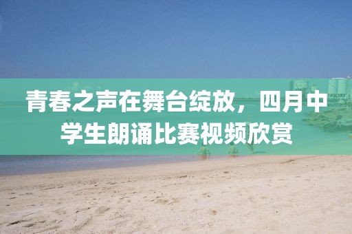 青春之声在舞台绽放，四月中学生朗诵比赛视频欣赏