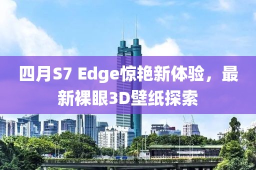 四月S7 Edge惊艳新体验，最新裸眼3D壁纸探索