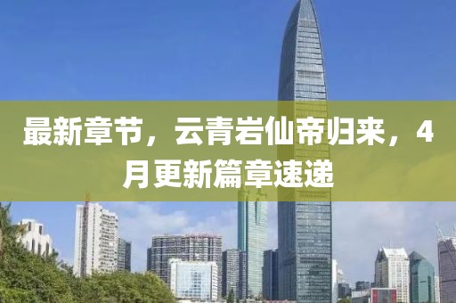 最新章节，云青岩仙帝归来，4月更新篇章速递