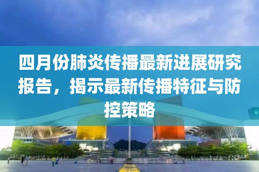 四月份肺炎传播最新进展研究报告，揭示最新传播特征与防控策略
