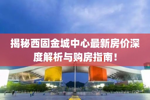 揭秘西固金城中心最新房价深度解析与购房指南！