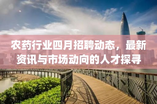 农药行业四月招聘动态，最新资讯与市场动向的人才探寻