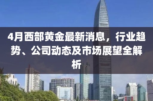 4月西部黄金最新消息，行业趋势、公司动态及市场展望全解析