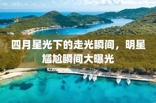 四月星光下的走光瞬间，明星尴尬瞬间大曝光