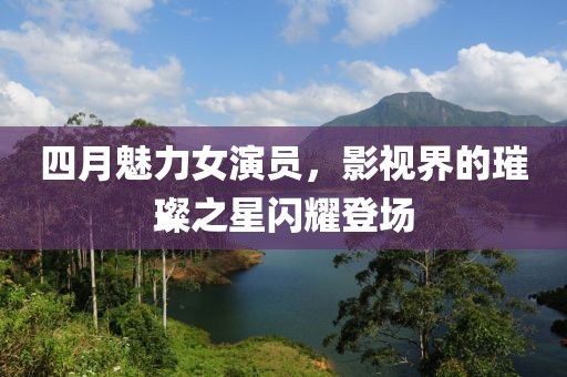 四月魅力女演员，影视界的璀璨之星闪耀登场